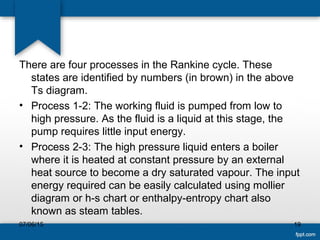 There are four processes in the Rankine cycle. These
states are identified by numbers (in brown) in the above
Ts diagram.
• Process 1-2: The working fluid is pumped from low to
high pressure. As the fluid is a liquid at this stage, the
pump requires little input energy.
• Process 2-3: The high pressure liquid enters a boiler
where it is heated at constant pressure by an external
heat source to become a dry saturated vapour. The input
energy required can be easily calculated using mollier
diagram or h-s chart or enthalpy-entropy chart also
known as steam tables.
07/06/15 19
 