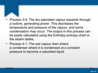 • Process 3-4: The dry saturated vapour expands through
a turbine, generating power. This decreases the
temperature and pressure of the vapour, and some
condensation may occur. The output in this process can
be easily calculated using the Enthalpy-entropy chart or
the steam tables.
• Process 4-1: The wet vapour then enters
a condenser where it is condensed at a constant
pressure to become a saturated liquid
07/06/15 20
 