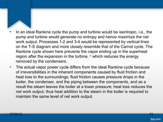 • In an ideal Rankine cycle the pump and turbine would be isentropic, i.e., the
pump and turbine would generate no entropy and hence maximize the net
work output. Processes 1-2 and 3-4 would be represented by vertical lines
on the T-S diagram and more closely resemble that of the Carnot cycle. The
Rankine cycle shown here prevents the vapor ending up in the superheat
region after the expansion in the turbine, [1]
which reduces the energy
removed by the condensers.
• The actual vapor power cycle differs from the ideal Rankine cycle because
of irreversibilities in the inherent components caused by fluid friction and
heat loss to the surroundings; fluid friction causes pressure drops in the
boiler, the condenser, and the piping between the components, and as a
result the steam leaves the boiler at a lower pressure; heat loss reduces the
net work output, thus heat addition to the steam in the boiler is required to
maintain the same level of net work output.
07/06/15 21
 