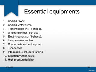 Essential equipments
1. Cooling tower.
2. Cooling water pump.
3. Transmission line (3-phase).
4. Unit transformer (3-phase).
5. Electric generator (3-phase).
6. Low pressure turbine.
7. Condensate extraction pump.
8. Condenser
9. Intermediate pressure turbine.
10. Steam governor valve.
11. High pressure turbine.
07/06/15 22
 