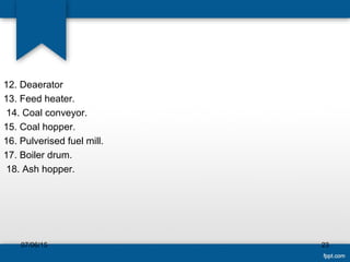 12. Deaerator
13. Feed heater.
14. Coal conveyor.
15. Coal hopper.
16. Pulverised fuel mill.
17. Boiler drum.
18. Ash hopper.
07/06/15 23
 