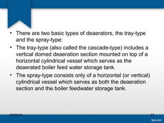 • There are two basic types of deaerators, the tray-type
and the spray-type:
• The tray-type (also called the cascade-type) includes a
vertical domed deaeration section mounted on top of a
horizontal cylindrical vessel which serves as the
deaerated boiler feed water storage tank.
• The spray-type consists only of a horizontal (or vertical)
cylindrical vessel which serves as both the deaeration
section and the boiler feedwater storage tank.
07/06/15 27
 