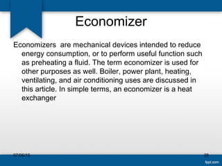 Economizer
Economizers are mechanical devices intended to reduce
energy consumption, or to perform useful function such
as preheating a fluid. The term economizer is used for
other purposes as well. Boiler, power plant, heating,
ventilating, and air conditioning uses are discussed in
this article. In simple terms, an economizer is a heat
exchanger
07/06/15 28
 