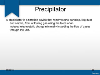 Precipitator
A precipitator is a filtration device that removes fine particles, like dust
and smoke, from a flowing gas using the force of an
induced electrostatic charge minimally impeding the flow of gases
through the unit.
07/06/15 29
 