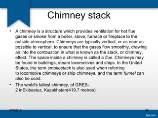 Chimney stack
• A chimney is a structure which provides ventilation for hot flue
gases or smoke from a boiler, stove, furnace or fireplace to the
outside atmosphere. Chimneys are typically vertical, or as near as
possible to vertical, to ensure that the gases flow smoothly, drawing
air into the combustion in what is known as the stack, or chimney,
effect. The space inside a chimney is called a flue. Chimneys may
be found in buildings, steam locomotives and ships. In the United
States, the term smokestack is also used when referring
to locomotive chimneys or ship chimneys, and the term funnel can
also be used.
• The world's tallest chimney, of GRES-
2 inEkibastuz, Kazakhstan(419.7 metres)
07/06/15 30
 