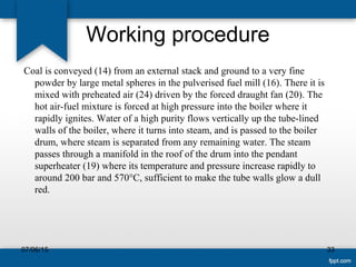 Working procedure
 Coal is conveyed (14) from an external stack and ground to a very fine 
powder by large metal spheres in the pulverised fuel mill (16). There it is 
mixed with preheated air (24) driven by the forced draught fan (20). The 
hot air-fuel mixture is forced at high pressure into the boiler where it 
rapidly ignites. Water of a high purity flows vertically up the tube-lined 
walls of the boiler, where it turns into steam, and is passed to the boiler 
drum, where steam is separated from any remaining water. The steam 
passes through a manifold in the roof of the drum into the pendant 
superheater (19) where its temperature and pressure increase rapidly to 
around 200 bar and 570°C, sufficient to make the tube walls glow a dull 
red. 
07/06/15 33
 