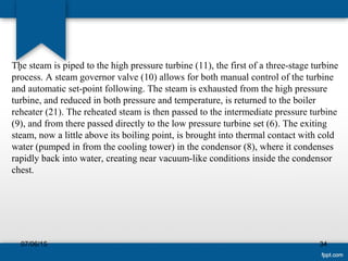 .The steam is piped to the high pressure turbine (11), the first of a three-stage turbine 
process. A steam governor valve (10) allows for both manual control of the turbine 
and automatic set-point following. The steam is exhausted from the high pressure 
turbine, and reduced in both pressure and temperature, is returned to the boiler 
reheater (21). The reheated steam is then passed to the intermediate pressure turbine 
(9), and from there passed directly to the low pressure turbine set (6). The exiting 
steam, now a little above its boiling point, is brought into thermal contact with cold 
water (pumped in from the cooling tower) in the condensor (8), where it condenses 
rapidly back into water, creating near vacuum-like conditions inside the condensor 
chest. 
07/06/15 34
 