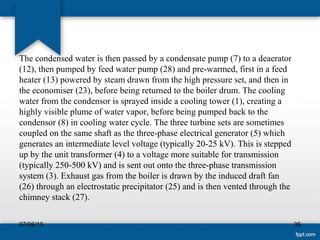 The condensed water is then passed by a condensate pump (7) to a deaerator
(12), then pumped by feed water pump (28) and pre-warmed, first in a feed
heater (13) powered by steam drawn from the high pressure set, and then in
the economiser (23), before being returned to the boiler drum. The cooling
water from the condensor is sprayed inside a cooling tower (1), creating a
highly visible plume of water vapor, before being pumped back to the
condensor (8) in cooling water cycle. The three turbine sets are sometimes
coupled on the same shaft as the three-phase electrical generator (5) which
generates an intermediate level voltage (typically 20-25 kV). This is stepped
up by the unit transformer (4) to a voltage more suitable for transmission
(typically 250-500 kV) and is sent out onto the three-phase transmission
system (3). Exhaust gas from the boiler is drawn by the induced draft fan
(26) through an electrostatic precipitator (25) and is then vented through the
chimney stack (27).
07/06/15 35
 