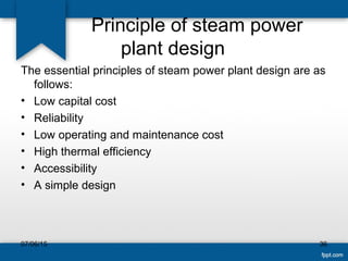 Principle of steam power
plant design
The essential principles of steam power plant design are as
follows:
• Low capital cost
• Reliability
• Low operating and maintenance cost
• High thermal efficiency
• Accessibility
• A simple design
07/06/15 36
 