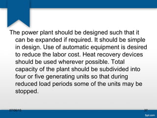 The power plant should be designed such that it
can be expanded if required. It should be simple
in design. Use of automatic equipment is desired
to reduce the labor cost. Heat recovery devices
should be used wherever possible. Total
capacity of the plant should be subdivided into
four or five generating units so that during
reduced load periods some of the units may be
stopped.
07/06/15 37
 