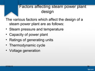 Factors affecting steam power plant
design
The various factors which affect the design of a
steam power plant are as follows:
• Steam pressure and temperature
• Capacity of power plant
• Ratings of generating units
• Thermodynamic cycle
• Voltage generation
07/06/15 38
 