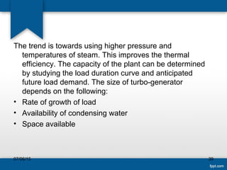 The trend is towards using higher pressure and
temperatures of steam. This improves the thermal
efficiency. The capacity of the plant can be determined
by studying the load duration curve and anticipated
future load demand. The size of turbo-generator
depends on the following:
• Rate of growth of load
• Availability of condensing water
• Space available
07/06/15 39
 