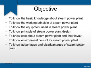 Objective
• To know the basic knowledge about steam power plant
• To know the working principle of steam power plant
• To know the equipment used in steam power plant
• To know principle of steam power plant design
• To know cost about steam power plant and their layout
• To know environment control for steam power plant
• To know advantages and disadvantages of steam power
plant
07/06/15 4
 