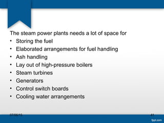 The steam power plants needs a lot of space for
• Storing the fuel
• Elaborated arrangements for fuel handling
• Ash handling
• Lay out of high-pressure boilers
• Steam turbines
• Generators
• Control switch boards
• Cooling water arrangements
07/06/15 41
 