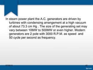 In steam power plant the A.C. generators are driven by
turbines with condensing arrangement at a high vacuum
of about 73.3 cm Hg . The size of the generating set may
vary between 10MW to 500MW or even higher. Modern
generators are 2 pole with 3000 R.P.M. as speed and
50 cycle per second as frequency.
07/06/15 42
 
