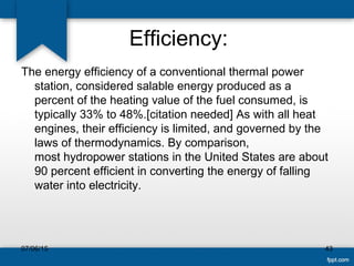 Efficiency:
The energy efficiency of a conventional thermal power
station, considered salable energy produced as a
percent of the heating value of the fuel consumed, is
typically 33% to 48%.[citation needed] As with all heat
engines, their efficiency is limited, and governed by the
laws of thermodynamics. By comparison,
most hydropower stations in the United States are about
90 percent efficient in converting the energy of falling
water into electricity.
07/06/15 43
 