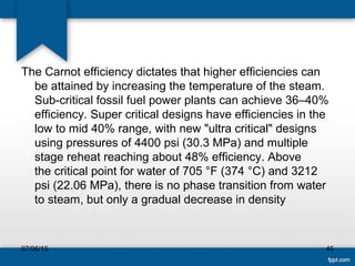 The Carnot efficiency dictates that higher efficiencies can
be attained by increasing the temperature of the steam.
Sub-critical fossil fuel power plants can achieve 36–40%
efficiency. Super critical designs have efficiencies in the
low to mid 40% range, with new "ultra critical" designs
using pressures of 4400 psi (30.3 MPa) and multiple
stage reheat reaching about 48% efficiency. Above
the critical point for water of 705 °F (374 °C) and 3212
psi (22.06 MPa), there is no phase transition from water
to steam, but only a gradual decrease in density
07/06/15 45
 