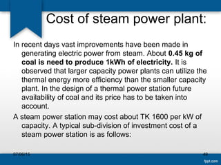 Cost of steam power plant:
In recent days vast improvements have been made in
generating electric power from steam. About 0.45 kg of
coal is need to produce 1kWh of electricity. It is
observed that larger capacity power plants can utilize the
thermal energy more efficiency than the smaller capacity
plant. In the design of a thermal power station future
availability of coal and its price has to be taken into
account.
A steam power station may cost about TK 1600 per kW of
capacity. A typical sub-division of investment cost of a
steam power station is as follows:
07/06/15 49
 