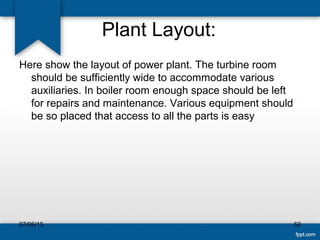Plant Layout:
Here show the layout of power plant. The turbine room
should be sufficiently wide to accommodate various
auxiliaries. In boiler room enough space should be left
for repairs and maintenance. Various equipment should
be so placed that access to all the parts is easy
07/06/15 52
 