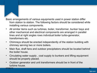Basic arrangements of various equipments used in power station differ
from station to station. The following factors should be considered while
installing various components.
• All similar items such as turbines, boiler, transformer, bunker bays and
other mechanical and electrical components are arranged in parallel
lines and at right angles rows individual boiler turbo-generator,
transformers etc.
• Chimneys should be erected independently of the station building with
chimney serving two or more boilers.
• Main flue, draft fans and outdoor precipitators should be located behind
the boiler house.
• Circulating water supply , coal supply to bunkers and lifting equipment
should be properly placed.
• Outdoor generator and unit transformers should be in front of the
turbine house.
07/06/15 54
 