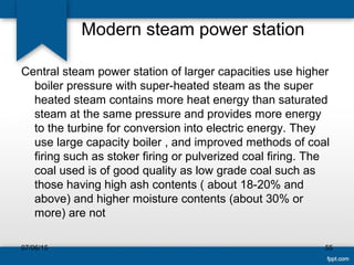 Modern steam power station
Central steam power station of larger capacities use higher
boiler pressure with super-heated steam as the super
heated steam contains more heat energy than saturated
steam at the same pressure and provides more energy
to the turbine for conversion into electric energy. They
use large capacity boiler , and improved methods of coal
firing such as stoker firing or pulverized coal firing. The
coal used is of good quality as low grade coal such as
those having high ash contents ( about 18-20% and
above) and higher moisture contents (about 30% or
more) are not
07/06/15 55
 