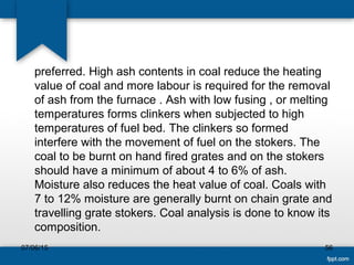 preferred. High ash contents in coal reduce the heating
value of coal and more labour is required for the removal
of ash from the furnace . Ash with low fusing , or melting
temperatures forms clinkers when subjected to high
temperatures of fuel bed. The clinkers so formed
interfere with the movement of fuel on the stokers. The
coal to be burnt on hand fired grates and on the stokers
should have a minimum of about 4 to 6% of ash.
Moisture also reduces the heat value of coal. Coals with
7 to 12% moisture are generally burnt on chain grate and
travelling grate stokers. Coal analysis is done to know its
composition.
07/06/15 56
 