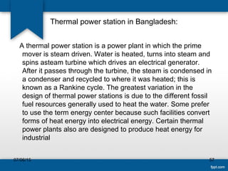 Thermal power station in Bangladesh:
A thermal power station is a power plant in which the prime
mover is steam driven. Water is heated, turns into steam and
spins asteam turbine which drives an electrical generator.
After it passes through the turbine, the steam is condensed in
a condenser and recycled to where it was heated; this is
known as a Rankine cycle. The greatest variation in the
design of thermal power stations is due to the different fossil
fuel resources generally used to heat the water. Some prefer
to use the term energy center because such facilities convert
forms of heat energy into electrical energy. Certain thermal
power plants also are designed to produce heat energy for
industrial
07/06/15 57
 
