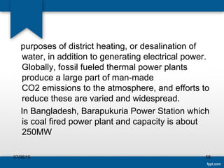 purposes of district heating, or desalination of
water, in addition to generating electrical power.
Globally, fossil fueled thermal power plants
produce a large part of man-made
CO2 emissions to the atmosphere, and efforts to
reduce these are varied and widespread.
In Bangladesh, Barapukuria Power Station which
is coal fired power plant and capacity is about
250MW
07/06/15 58
 