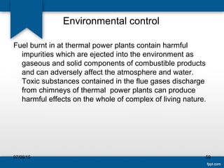 Environmental control
Fuel burnt in at thermal power plants contain harmful
impurities which are ejected into the environment as
gaseous and solid components of combustible products
and can adversely affect the atmosphere and water.
Toxic substances contained in the flue gases discharge
from chimneys of thermal power plants can produce
harmful effects on the whole of complex of living nature.
07/06/15 59
 