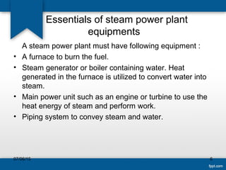 Essentials of steam power plant
equipments
A steam power plant must have following equipment :
• A furnace to burn the fuel.
• Steam generator or boiler containing water. Heat
generated in the furnace is utilized to convert water into
steam.
• Main power unit such as an engine or turbine to use the
heat energy of steam and perform work.
• Piping system to convey steam and water.
07/06/15 6
 