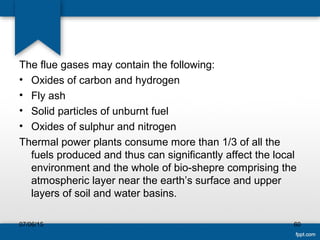 The flue gases may contain the following:
• Oxides of carbon and hydrogen
• Fly ash
• Solid particles of unburnt fuel
• Oxides of sulphur and nitrogen
Thermal power plants consume more than 1/3 of all the
fuels produced and thus can significantly affect the local
environment and the whole of bio-shepre comprising the
atmospheric layer near the earth’s surface and upper
layers of soil and water basins.
07/06/15 60
 