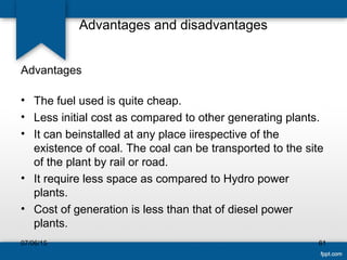 Advantages and disadvantages
Advantages
• The fuel used is quite cheap.
• Less initial cost as compared to other generating plants.
• It can beinstalled at any place iirespective of the
existence of coal. The coal can be transported to the site
of the plant by rail or road.
• It require less space as compared to Hydro power
plants.
• Cost of generation is less than that of diesel power
plants.
07/06/15 61
 