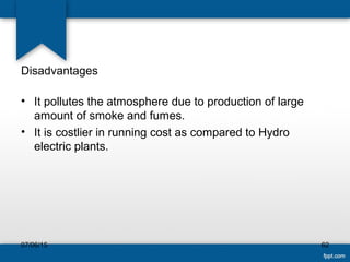 Disadvantages
• It pollutes the atmosphere due to production of large
amount of smoke and fumes.
• It is costlier in running cost as compared to Hydro
electric plants.
07/06/15 62
 