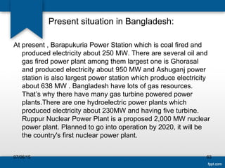 Present situation in Bangladesh:
At present , Barapukuria Power Station which is coal fired and
produced electricity about 250 MW. There are several oil and
gas fired power plant among them largest one is Ghorasal
and produced electricity about 950 MW and Ashuganj power
station is also largest power station which produce electricity
about 638 MW . Bangladesh have lots of gas resources.
That’s why there have many gas turbine powered power
plants.There are one hydroelectric power plants which
produced electricity about 230MW and having five turbine.
Ruppur Nuclear Power Plant is a proposed 2,000 MW nuclear
power plant. Planned to go into operation by 2020, it will be
the country's first nuclear power plant.
07/06/15 63
 