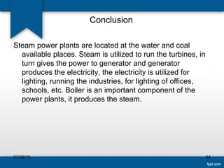 Conclusion
07/06/15 64
Steam power plants are located at the water and coal
available places. Steam is utilized to run the turbines, in
turn gives the power to generator and generator
produces the electricity, the electricity is utilized for
lighting, running the industries, for lighting of offices,
schools, etc. Boiler is an important component of the
power plants, it produces the steam.
 