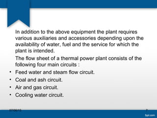 In addition to the above equipment the plant requires
various auxiliaries and accessories depending upon the
availability of water, fuel and the service for which the
plant is intended.
The flow sheet of a thermal power plant consists of the
following four main circuits :
• Feed water and steam flow circuit.
• Coal and ash circuit.
• Air and gas circuit.
• Cooling water circuit.
07/06/15 7
 