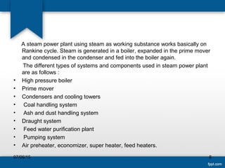 A steam power plant using steam as working substance works basically on
Rankine cycle. Steam is generated in a boiler, expanded in the prime mover
and condensed in the condenser and fed into the boiler again.
The different types of systems and components used in steam power plant
are as follows :
• High pressure boiler
• Prime mover
• Condensers and cooling towers
• Coal handling system
• Ash and dust handling system
• Draught system
• Feed water purification plant
• Pumping system
• Air preheater, economizer, super heater, feed heaters.
807/06/15
 