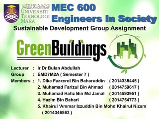 MEC 600
Engineers In Society
Lecturer : Ir Dr Bulan Abdullah
Group : EMD7M2A ( Semester 7 )
Members : 1. Dika Fazzerol Bin Baharuddin ( 2014338445 )
2. Muhamad Farizul Bin Ahmad ( 2014759617 )
3. Muhamad Hafiz Bin Md Jamal ( 2014593951 )
4. Hazim Bin Bahari ( 2014754773 )
5. Khairul ‘Ammar Izzuddin Bin Mohd Khairul Nizam
( 2014346863 )
Sustainable Development Group Assignment
 