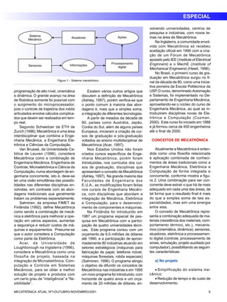 ESPECIAL 
Figura 1 - Sistema mecatrônico. 
programação de alto nível, cinemática 
e dinâmica. O grande avanço na área 
de Robótica somente foi possível com 
o surgimento do microprocessador, 
pois o controle de trajetória dos robôs 
articulados envolve cálculos complica-dos 
que devem ser realizados em tem-po 
real. 
Segundo Schweitzer da ETH de 
Zurich (1996), Mecatrônica é uma área 
interdisciplinar que combina a Enge-nharia 
Mecânica, a Engenharia Ele-trônica 
e Ciências da Computação. 
Van Brussel, da Universidade Ca-tólica 
de Leuven (1996), considera 
Mecatrônica como a combinação de 
Engenharia Mecânica, Engenharia de 
Controle, Microeletrônica e Ciência da 
Computação, numa abordagem de en-genharia 
concorrente, isto é, deve-se 
ter uma visão simultânea das possibi-lidades 
nas diferentes disciplinas en-volvidas, 
em contraste com as abor-dagens 
tradicionais que geralmente 
tratam os problemas separadamente. 
Salminen, da empresa FIMET da 
Finlândia (1992), define Mecatrônica 
como sendo a combinação de mecâ-nica 
e eletrônica para melhorar a ope-ração 
em vários aspectos, aumentar 
a segurança e reduzir custos de má-quinas 
e equipamentos. Presume-se 
que o autor considera a Computação 
como parte da Eletrônica. 
Acar, da Universidade de 
Loughborough na Inglaterra (1996), 
considera a Mecatrônica como uma 
filosofia de projeto, baseada na 
integração de Microeletrônica, Com-putação 
e Controle em Sistemas 
Mecânicos, para se obter a melhor 
solução de projeto e produtos com 
um certo grau de “inteligência” e “fle-xibilidade”. 
Existem vários outros artigos que 
discutem a definição de Mecatrônica 
(Ashley, 1997), porém verifica-se que 
o ponto comum à maioria das abor-dagens 
é, mais que a simples soma, 
a integração de diferentes tecnologias. 
A partir de meados da década de 
80, países como Austrália, Japão, 
Coréia do Sul, além de alguns países 
Europeus, iniciaram a criação de cur-sos 
de graduação e pós-graduação 
voltados ao ensino multidisciplinar de 
Mecatrônica (Acar, 1997). 
Nos Estados Unidos não foram 
criados cursos específicos de Enge-nharia 
Mecatrônica, porém foram 
introduzidas, nos currículos dos cur-sos 
de graduação, disciplinas que 
apresentam o conceito de Mecatrônica 
(Ashley, 1997). Na grande maioria das 
Faculdades de Engenharia dos 
E.U.A., as modificações foram feitas 
nos cursos de Engenharia Mecâni-ca, 
com disciplinas que abordam a 
integração de Mecânica, Eletrônica 
e Computação, para o desenvolvi-mento 
de componentes e máquinas. 
Na Finlândia foi introduzido em 
1987 um programa especial de pes-quisa 
em Mecatrônica com a partici-pação 
de quatro universidades técni-cas. 
Este programa contou com um 
orçamento de 6,5 milhões de dólares 
até 1990, e a participação de aproxi-madamente 
80 indústrias atuando em 
setores estratégicos (máquinas para 
fabricação de papel, telefonia móvel, 
máquinas florestais, robôs especiais) 
(Salminen, 1996). O programa atingiu 
o objetivo de difundir os conceitos de 
Mecatrônica nas indústrias e em 1995 
um novo programa foi introduzido, com 
horizonte de quatro anos e um orça-mento 
de 20 milhões de dólares, en-volvendo 
universidades, centros de 
pesquisa e indústrias, com novos te-mas 
na área de Mecatrônica. 
Na Inglaterra, a comunidade envol-vida 
com Mecatrônica só recebeu 
aceitação oficial em 1990 com a cria-ção 
de um Fórum de Mecatrônica 
apoiado pelo IEE (Institute of Electrical 
Enginners) e o MechE (Institute of 
Mechanical Engineers) (Hewit, 1996). 
No Brasil, o primeiro curso de gra-duação 
em Mecatrônica surgiu no fi-nal 
da década de 80, como uma inicia-tiva 
pioneira da Escola Politécnica da 
USP. O curso, denominado Automação 
e Sistemas, foi implementado no De-partamento 
de Engenharia Mecânica, 
aproveitando-se o núcleo do curso de 
Engenharia Mecânica, ao qual se in-troduziram 
disciplinas novas de Ele-trônica 
e Computação (Cozman, 
2000). Este curso foi iniciado em 1988 
e já formou cerca de 450 engenheiros 
até o final de 2000. 
CONCEITOS DE MECATRÔNICA 
Atualmente a Mecatrônica é enten-dida 
como uma filosofia relacionada 
à aplicação combinada de conheci-mentos 
de áreas tradicionais como a 
Engenharia Mecânica, Eletrônica e 
Computação de forma integrada e 
concorrente, conforme mostra a figu-ra 
2. Uma combinação para ser con-corrente 
deve extrair o que há de mais 
adequado em cada uma das áreas, de 
tal forma que o resultado final é mais 
do que a simples soma de tais es-pecialidades, 
mas sim uma sinergia 
entre elas. 
O conceito de Mecatrônica repre-senta 
a combinação adequada de ma-teriais 
(resistência dos materiais, com-portamento 
térmico, etc.), mecanis-mos 
(cinemática, dinâmica), sensores, 
atuadores, eletrônica e processamen-to 
digital (controle, processamento de 
sinais, simulação, projeto auxiliado por 
computador), possibilitando as seguin-tes 
características: 
a) No projeto 
· Simplificação do sistema me-cânico; 
· Redução de tempo e de custo de 
desenvolvimento; 
MECATRÔNICA ATUAL Nº1/OUTUBRO-NOVEMBRO/2001 9 
 