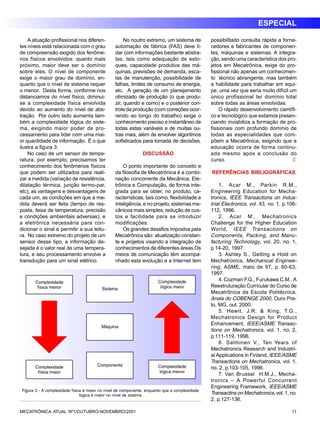 ESPECIAL 
A atuação profissional nos diferen-tes 
níveis está relacionada com o grau 
de compreensão exigido dos fenôme-nos 
físicos envolvidos: quanto mais 
próximo, maior deve ser o domínio 
sobre eles. O nível de componente 
exige o maior grau de domínio, en-quanto 
que o nível de sistema requer 
o menor. Desta forma, conforme nos 
distanciamos do nível físico, diminui-se 
a complexidade física envolvida 
devido ao aumento do nível de abs-tração. 
Por outro lado aumenta tam-bém 
a complexidade lógica do siste-ma, 
exigindo maior poder de pro-cessamento 
para lidar com uma mai-or 
quantidade de informação. É o que 
ilustra a figura 3. 
No caso de um sensor de tempe-ratura, 
por exemplo, precisamos ter 
conhecimento dos fenômenos físicos 
que podem ser utilizados para reali-zar 
a medida (variação de resistência, 
dilatação térmica, junção termo-par, 
etc), as vantagens e desvantagens de 
cada um, as condições em que a me-dida 
deverá ser feita (tempo de res-posta, 
faixa de temperatura, precisão 
e condições ambientais adversas), e 
a eletrônica necessária para con-dicionar 
o sinal e permitir a sua leitu-ra. 
No caso extremo do projeto de um 
sensor desse tipo, a informação de-sejada 
é o valor real de uma tempera-tura, 
e seu processamento envolve a 
transdução para um sinal elétrico. 
No noutro extremo, um sistema de 
automação de fábrica (FAS) deve li-dar 
com informações bastante abstra-tas, 
tais como adequação de esto-ques, 
capacidade produtiva das má-quinas, 
previsões de demanda, esca-las 
de manutenção, possibilidade de 
falhas, limites de consumo de energia, 
etc. A geração de um planejamento 
otimizado de produção (o que produ-zir, 
quando e como) e o posterior con-trole 
da produção (com correções ocor-rendo 
ao longo do trabalho) exige o 
conhecimento preciso e instantâneo de 
todas estas variáveis e de muitas ou-tras 
mais, além de envolver algoritmos 
sofisticados para tomada de decisões. 
DISCUSSÃO 
O ponto importante do conceito e 
da filosofia de Mecatrônica é a combi-nação 
concorrente da Mecânica, Ele-trônica 
e Computação, de forma inte-grada 
para se obter, no produto, ca-racterísticas, 
tais como, flexibilidade e 
inteligência, e no projeto, sistemas me-cânicos 
mais simples, redução de cus-tos 
e facilidade para se introduzir 
modificações. 
Os grandes desafios impostos pela 
Mecatrônica são: atualização constan-te 
e projetos visando a integração de 
conhecimentos de diferentes áreas.Os 
meios de comunicação têm acompa-nhado 
esta evolução e a Internet tem 
possibilitado consulta rápida a forne-cedores 
e fabricantes de componen-tes, 
máquinas e sistemas. A integra-ção, 
sendo uma característica dos pro-jetos 
em Mecatrônica, exige do pro-fissional 
não apenas um conhecimen-to 
técnico abrangente, mas também 
a habilidade para trabalhar em equi-pe, 
uma vez que seria muito difícil um 
único profissional ter domínio total 
sobre todas as áreas envolvidas. 
O rápido desenvolvimento científi-co 
e tecnológico que estamos presen-ciando 
inviabiliza a formação de pro-fissionais 
com profundo domínio de 
todas as especialidades que com-põem 
a Mecatrônica, exigindo que a 
educação ocorra de forma continu-ada 
mesmo após a conclusão do 
curso. l 
REFERÊNCIAS BIBLIOGRÁFICAS 
1. Acar M., Parkin R.M., 
Engineering Education for Mecha-tronics, 
IEEE Transactions on Indus-trial 
Electronics, vol. 43, no. 1, p.106- 
112, 1996. 
2. Acar M., Mechatronics 
Challenge for the Higher Education 
World, IEEE Transactions on 
Components, Packing, and Manu-facturing 
Technology, vol. 20, no. 1, 
p.14-20, 1997. 
3. Ashley S., Getting a Hold on 
Mechatronics, Mechanical Enginee-ring 
, ASME, maio de 97, p. 60-63, 
1997. 
4. Cozman F.G., Furukawa C.M., A 
Reestruturação Curricular do Curso de 
Mecatrônica da Escola Politécnica, 
Anais do COBENGE 2000, Ouro Pre-to, 
MG, out. 2000. 
5. Hewit, J.R. & King, T.G., 
Mechatronics Design for Product 
Enhancement, IEEE/ASME Transac-tions 
on Mechatronics, vol. 1, no. 2, 
p.111-119, 1996. 
6. Salminen V., Ten Years of 
Mechatronics Research and Industri-al 
Applications in Finland, IEEE/ASME 
Transactions on Mechatronics, vol. 1, 
no. 2, p.103-105, 1996. 
7. Van Brussel H.M.J., Mecha-tronics 
– A Powerful Concurrent 
Engineering Framework, IEEE/ASME 
Transactins on Mechatronics, vol. 1, no. 
2, p.127-136. 
Figura 3 - A complexidade física é maior no nível de componente, enquanto que a complexidade 
lógica é maior no nível de sistema 
MECATRÔNICA ATUAL Nº1/OUTUBRO-NOVEMBRO/2001 11 
