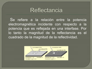 Se refiere a la relación entre la potencia
electromagnética incidente con respecto a la
potencia que es reflejada en una interfase. Por
lo tanto la magnitud de la reflectancia es el
cuadrado de la magnitud de la reflectividad.
 