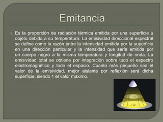  Es la proporción de radiación térmica emitida por una superficie u
objeto debida a su temperatura. La emisividad direccional espectral
se define como la razón entre la intensidad emitida por la superficie
en una dirección particular y la intensidad que sería emitida por
un cuerpo negro a la misma temperatura y longitud de onda. La
emisividad total se obtiene por integración sobre todo el espectro
electromagnético y todo el espacio. Cuanto más pequeño sea el
valor de la emisividad, mejor aislante por reflexión será dicha
superficie, siendo 1 el valor máximo.
 