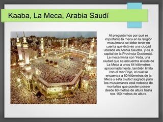 Kaaba, La Meca, Arabia Saudí
Al preguntarnos por qué es
importante la meca en la religión
musulmana se debe tener en
cuenta que ésta es una ciudad
ubicada en Arabia Saudita, y es la
capital de la Provincia Occidental.
La meca limita con Yeda, una
ciudad que se encuentra al este de
La Meca a unos 64 kilómetros
aproximadamente, también limita
con el mar Rojo, el cual se
encuentra a 80 kilómetros de la
Meca y ésta ciudad sagrada para
los musulmanes está rodeada de
montañas que pueden poseer
desde 60 metros de altura hasta
nos 150 metros de altura.
 