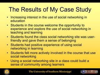 The Results of My Case Study
• Increasing interest in the use of social networking in
  education
• Students in the course welcome the opportunity to
  experience and explore the use of social networking in
  teaching and learning
• Students found the class social networking site was user-
  friendly and gave them a sense of belonging
• Students had positive experience of using social
  networking in learning
• Students felt more actively involved in the course that use
  social networking
• Using a social networking site in a class could build a
  sense of community among learners
 