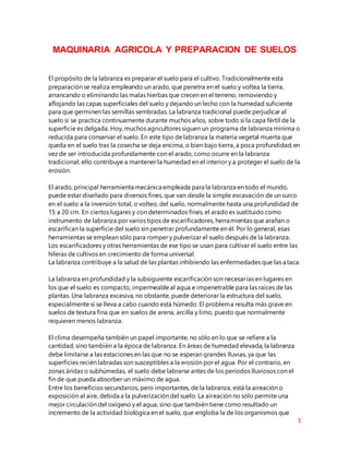 3
MAQUINARIA AGRICOLA Y PREPARACION DE SUELOS
El propósito de la labranza es preparar el suelo para el cultivo. Tradicionalmente esta
preparación se realiza empleando un arado, que penetra en el suelo y voltea la tierra,
arrancando o eliminando las malas hierbas que crecen en el terreno, removiendo y
aflojando las capas superficiales del suelo y dejando un lecho con la humedad suficiente
para que germinen las semillas sembradas. La labranza tradicional puede perjudicar al
suelo si se practica continuamente durante muchos años, sobre todo si la capa fértil de la
superficie es delgada. Hoy, muchos agricultores siguen un programa de labranza mínima o
reducida para conservar el suelo. En este tipo de labranza la materia vegetal muerta que
queda en el suelo tras la cosecha se deja encima, o bien bajo tierra, a poca profundidad, en
vez de ser introducida profundamente con el arado, como ocurre en la labranza
tradicional; ello contribuye a mantener la humedad en el interior y a proteger el suelo de la
erosión.
El arado, principal herramienta mecánica empleada para la labranza en todo el mundo,
puede estar diseñado para diversos fines, que van desde la simple excavación de un surco
en el suelo a la inversión total, o volteo, del suelo, normalmente hasta una profundidad de
15 a 20 cm. En ciertos lugares y con determinados fines, el arado es sustituido como
instrumento de labranza por varios tipos de escarificadores, herramientas que arañan o
escarifican la superficie del suelo sin penetrar profundamente en él. Por lo general, esas
herramientas se emplean sólo para romper y pulverizar el suelo después de la labranza.
Los escarificadores y otras herramientas de ese tipo se usan para cultivar el suelo entre las
hileras de cultivos en crecimiento de forma universal.
La labranza contribuye a la salud de las plantas inhibiendo las enfermedades que las ataca.
La labranza en profundidad y la subsiguiente escarificación son necesarias en lugares en
los que el suelo es compacto, impermeableal agua e impenetrable para las raíces de las
plantas. Una labranza excesiva, no obstante, puede deteriorar la estructura del suelo,
especialmente si se lleva a cabo cuando está húmedo. El problema resulta más grave en
suelos de textura fina que en suelos de arena, arcilla y limo, puesto que normalmente
requieren menos labranza.
El clima desempeña también un papel importante, no sólo en lo que se refiere a la
cantidad, sino también a la época de labranza. En áreas de humedad elevada, la labranza
debe limitarse a las estaciones en las que no se esperan grandes lluvias, ya que las
superficies recién labradas son susceptibles a la erosión por el agua. Por el contrario, en
zonas áridas o subhúmedas, el suelo debe labrarse antes de los periodos lluviosos con el
fin de que pueda absorber un máximo de agua.
Entre los beneficios secundarios, pero importantes, de la labranza, está la aireación o
exposición al aire, debida a la pulverización del suelo. La aireación no sólo permite una
mejor circulación del oxígeno y el agua, sino que también tiene como resultado un
incremento de la actividad biológica en el suelo, que engloba la de los organismos que
 