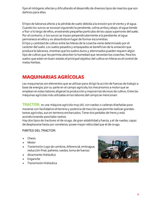4
fijan el nitrógeno afectan y dificultando el desarrollo de diversos tipos de insectos que son
dañinos para ellas.
El tipo de labranza afecta a la pérdida de suelo debida a la erosión por el viento y el agua.
Cuando los surcos se excavan siguiendo la pendiente, colina arriba y abajo, el agua tiende
a fluir a lo largo de ellos, arrastrando pequeñas partículas de las capas superiores del suelo.
Por el contrario, si los surcos se trazan perpendicularmente a la pendiente, el agua
permanece en ellos y es absorbida en lugar de formar escorrentías.
El tipo y cantidad de cultivo entre las hileras de la cosecha viene determinado por el
carácter del suelo. Los suelos pesados y empapados se benefician de la aireación que
produce la labranza, mientras que los suelos duros y aterronados pueden requerir algún
tipo de cultivo que les permita absorber la humedad que necesitan las cosechas. Para los
suelos que están en buen estado el principal objetivo del cultivo en hileras es el control de
malas hierbas.
MAQUINARIAS AGRÍCOLAS
Las maquinarias son elementos que se utilizan para dirigir la acción de fuerzas de trabajo a
base de energía; por su parte en el campo agrícola, los mecanismos a motor que se
emplean en estas labores aligeran la producción y mejoran las técnicas de cultivo. Entre las
máquinas agrícolas más utilizadas en las labores del campose mencionan:
TRACTOR: es una máquina agrícola muy útil, con ruedas o cadenas diseñadas para
moverse con facilidad en el terreno y potencia de tracción que permite realizar grandes
tareas agrícolas, aun en terrenos encharcados. Tiene dos pedales de freno y está
acondicionando para halar rastras.
Hay dos tipos de tractores: el de oruga, de gran estabilidad y fuerza, y el de ruedas, capaz
de desplazarse hasta por carreteras; posee mayor velocidad que el de oruga.
PARTES DEL TRACTOR:
 Chasis
 Motor
 Transmisión (caja de cambios, diferencial, embrague,
reducción final, palieres, ruedas, toma de fuerza)
 Alzamiento hidráulico
 Enganche
 Transmisión Hidráulica
 