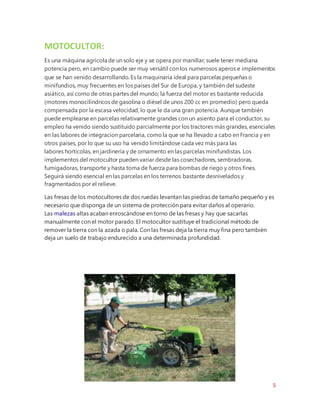 5
MOTOCULTOR:
Es una máquina agrícola de un solo eje y se opera por manillar; suele tener mediana
potencia pero, en cambio puede ser muy versátil con los numerosos aperos e implementos
que se han venido desarrollando. Es la maquinaria ideal para parcelas pequeñas o
minifundios, muy frecuentes en los países del Sur de Europa, y también del sudeste
asiático, así como de otras partes del mundo; la fuerza del motor es bastante reducida
(motores monocilíndricos de gasolina o diésel de unos 200 cc en promedio) pero queda
compensada por la escasa velocidad, lo que le da una gran potencia. Aunque también
puede emplearse en parcelas relativamente grandes con un asiento para el conductor, su
empleo ha venido siendo sustituido parcialmente por los tractores más grandes, esenciales
en las labores de integracion parcelaria, comola que se ha llevado a cabo en Francia y en
otros países, por lo que su uso ha venido limitándose cada vez más para las
labores horticolas, en jardinería y de ornamento en las parcelas minifundistas. Los
implementos del motocultor pueden variar desde las cosechadores, sembradoras,
fumigadoras, transporte y hasta toma de fuerza para bombas de riego y otros fines.
Seguirá siendo esencial en las parcelas en los terrenos bastante desnivelados y
fragmentados por el relieve.
Las fresas de los motocultores de dos ruedas levantan las piedras de tamaño pequeño y es
necesario que disponga de un sistema de protección para evitar daños al operario.
Las malezas altas acaban enroscándose en torno de las fresas y hay que sacarlas
manualmente con el motor parado. El motocultor sustituye el tradicional método de
remover la tierra con la azada o pala. Con las fresas deja la tierra muy fina pero también
deja un suelo de trabajo endurecido a una determinada profundidad.
 