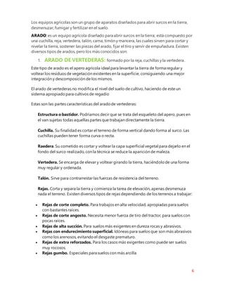 6
Los equipos agrícolas son un grupo de aparatos diseñados para abrir surcos en la tierra,
desmenuzar, fumigar y fertilizar en el suelo.
ARADO: es un equipo agrícola diseñado para abrir surcos en la tierra; está compuesto por
una cuchilla, reja, vertedera, talón, cama, timón y mancera, las cuales sirven para cortar y
nivelar la tierra, sostener las piezas del arado, fijar el tiro y servir de empuñadura. Existen
diversos tipos de arados, pero los más conocidos son:
1. ARADO DE VERTEDERAS: formado por la reja, cuchillas y la vertedera.
Este tipo de arado es el apero agrícola ideal para levantar la tierra de forma regular y
voltear los residuos de vegetación existentes en la superficie, consiguiendo una mejor
integración y descomposición de los mismos.
El arado de vertederas no modifica el nivel del suelo de cultivo, haciendo de este un
sistema apropiadopara cultivos de regadío
Estas son las partes características del aradode vertederas:
Estructura o bastidor. Podríamos decir que se trata del esqueleto del apero, pues en
el van sujetas todas aquellas partes que trabajan directamente la tierra.
Cuchilla. Su finalidad es cortar el terreno de forma vertical dando forma al surco. Las
cuchillas pueden tener forma curva o recta.
Raedera. Su cometido es cortar y voltear la capa superficial vegetal para dejarlo en el
fondo del surco realizado, con la técnica se reduce la aparición de maleza.
Vertedera. Se encarga de elevar y voltear girando la tierra, haciéndolode una forma
muy regular y ordenada.
Talón. Sirve para contrarrestar las fuerzas de resistencia del terreno.
Rejas. Corta y separa la tierra y comienza la tarea de elevación, apenas desmenuza
nada el terreno. Existen diversos tipos de rejas dependiendo de los terrenos a trabajar:
 Rejas de corte completo. Para trabajos en alta velocidad, apropiadas para suelos
con bastantes raíces.
 Rejas de corte angosto. Necesita menor fuerza de tiro del tractor, para suelos con
pocas raíces.
 Rejas de alta succión. Para suelos más exigentes en dureza rocas y abrasivos.
 Rejas con endurecimiento superficial. Idóneas para suelos que son más abrasivos
como los arenosos, evitando el desgaste prematuro.
 Rejas de extra reforzados. Para los casos más exigentes como puede ser suelos
muy rocosos.
 Rejas gumbo. Especiales para suelos con más arcilla
 