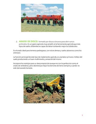 7
2. ARADO DE DISCO: formado por discos cóncavos para abrir surcos
profundos. Es un apero agrícola muy versátil, es la herramienta agrícola que más
tipos de suelos diferentes es capaz de labrar sorteando mejor los obstáculos.
Es el arado ideal para terrenos pedregosos, con raíces densas y suelos abrasivos como los
arenosos.
La función principal de este tipo de implemento agrícola, es una labor primaria. Volteo del
suelo produciendo un buen mullimiento y aireación del mismo.
Incorpora los rastrojos para su descomposición aunque no con la perfección como el
arado de vertederas, pero desmenuza mejor los terrones de tierra siempre y cuando no
esté demasiadohúmeda.
 