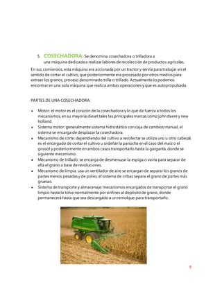 9
5. COSECHADORA: Se denomina cosechadora o trilladora a
una máquina dedicada a realizar labores de recolección de productos agrícolas.
En sus comienzos, esta máquina era accionada por un tractor y servía para trabajar en el
sentido de cortar el cultivo, que posteriormente era procesado por otros medios para
extraer los granos, proceso denominado trilla o trillado. Actualmente lo podemos
encontrar en una sola màquina que realiza ambas operaciones y que es autopropulsada.
PARTES DE UNA COSECHADORA:
 Motor: el motor es el corazón de la cosechadora y lo que da fuerza a todos los
mecanismos, en su mayoría diesel,tales las principales marcas como john deere y new
holland.
 Sistema motor: generalmente sistema hidrostático con caja de cambios manual, el
sistema se encarga de desplazar la cosechadora.
 Mecanismo de corte: dependiendo del cultivo a recolectar se utiliza uno u otro cabezal,
es el encargado de cortar el cultivo u ordeñar la panocha en el caso del maíz o el
girasol y posteriormente en ambos casos transportarlo hasta la garganta, donde se
siguiente mecanismo.
 Mecanismo de trillado: se encarga de desmenuzar la espiga o vaina para separar de
ella el grano a base de revoluciones.
 Mecanismo de limpia: usa un ventilador de aire se encargan de separar los granos de
partes menos pesadas y de polvo, el sistema de cribas separa el grano de partes más
gruesas.
 Sistema de transporte y almacenaje: mecanismos encargados de transportar el grano
limpio hasta la tolva normalmente por sinfines al depósitode grano, donde
permanecerá hasta que sea descargado a un remolque para transportarlo.
 